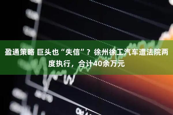 盈通策略 巨头也“失信”？徐州徐工汽车遭法院两度执行，合计40余万元